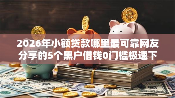 2026年小额贷款哪里最可靠网友分享的5个黑户借钱0门槛极速下款口子我觉得不错! 2026年小额贷款哪里最可靠网友分享的5个黑户借钱0门槛极速下款口子我觉得不错!