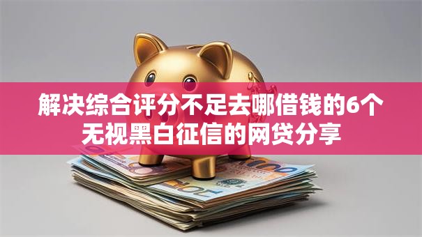 解决综合评分不足去哪借钱的6个无视黑白征信的网贷分享