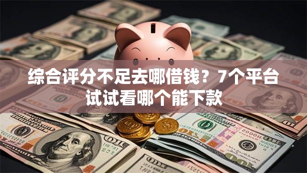 综合评分不足去哪借钱？7个平台试试看哪个能下款