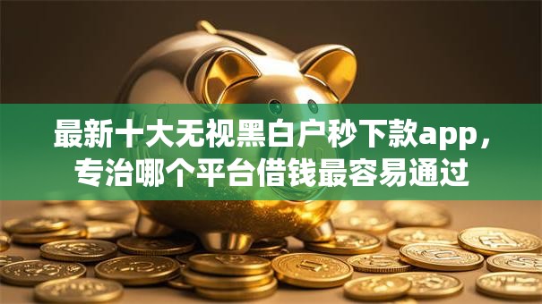 最新十大无视黑白户秒下款app,专治哪个平台借钱最容易通过 最新十大无视黑白户秒下款app,专治哪个平台借钱最容易通过