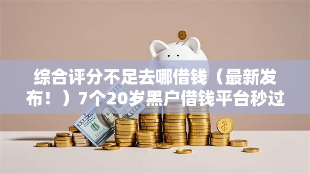 综合评分不足去哪借钱(最新发布!)7个20岁黑户借钱平台秒过小额 综合评分不足去哪借钱(最新发布!)7个20岁黑户借钱平台秒过小额