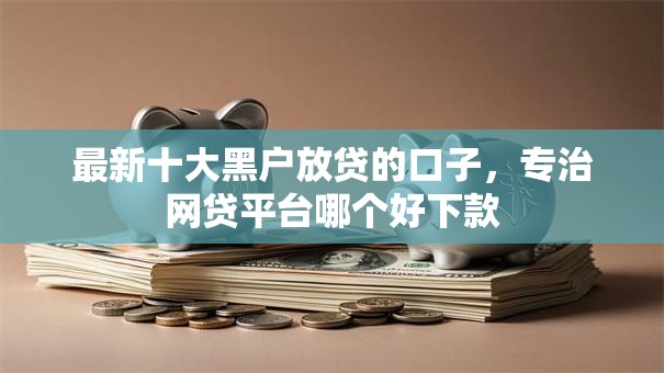 最新十大黑户放贷的口子,专治网贷平台哪个好下款 最新十大黑户放贷的口子,专治网贷平台哪个好下款
