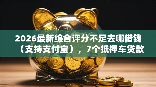 2026最新综合评分不足去哪借钱（支持支付宝），7个抵押车贷款平台无私分享