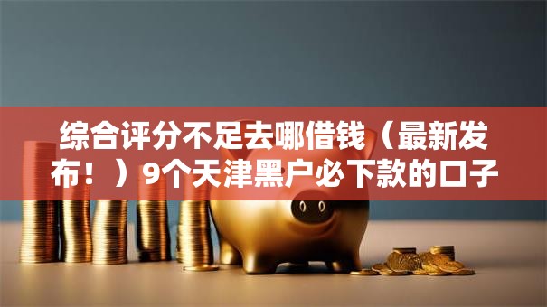 综合评分不足去哪借钱(最新发布!)9个天津黑户必下款的口子 综合评分不足去哪借钱(最新发布!)9个天津黑户必下款的口子