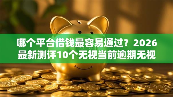 哪个平台借钱最容易通过?2026最新测评10个无视当前逾期无视征信的借款口子 哪个平台借钱最容易通过?2026最新测评10个无视当前逾期无视征信的借款口子