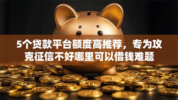 5个贷款平台额度高推荐,专为攻克征信不好哪里可以借钱难题 5个贷款平台额度高推荐,专为攻克征信不好哪里可以借钱难题