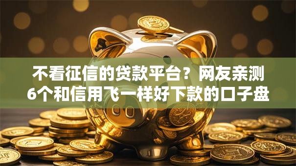 不看征信的贷款平台？网友亲测6个和信用飞一样好下款的口子盘点