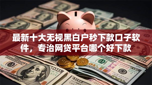 最新十大无视黑白户秒下款口子软件,专治网贷平台哪个好下款 最新十大无视黑白户秒下款口子软件,专治网贷平台哪个好下款