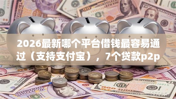 2026最新哪个平台借钱最容易通过（支持支付宝），7个贷款p2p平台无私分享