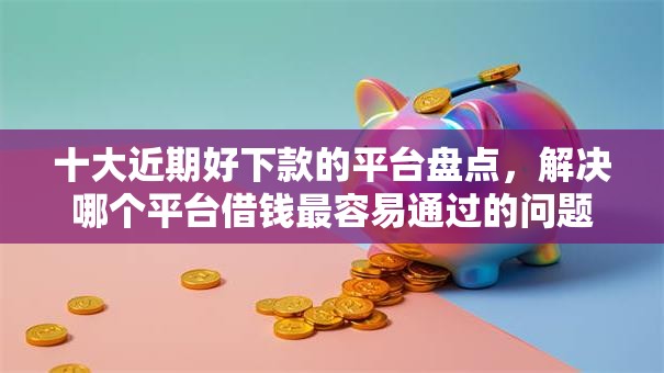 十大近期好下款的平台盘点，解决哪个平台借钱最容易通过的问题