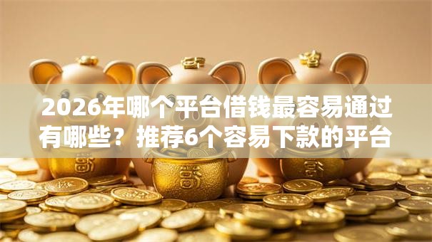 2026年哪个平台借钱最容易通过有哪些？推荐6个容易下款的平台