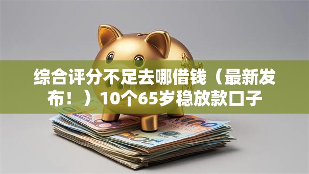 综合评分不足去哪借钱（最新发布！）10个65岁稳放款口子