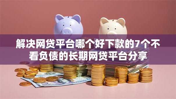 解决网贷平台哪个好下款的7个不看负债的长期网贷平台分享 解决网贷平台哪个好下款的7个不看负债的长期网贷平台分享