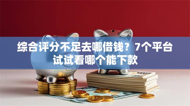 综合评分不足去哪借钱？7个平台试试看哪个能下款