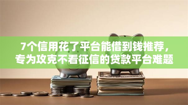 7个信用花了平台能借到钱推荐，专为攻克不看征信的贷款平台难题