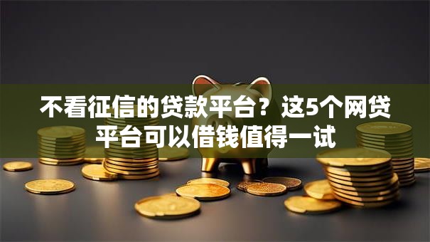 不看征信的贷款平台？这5个网贷平台可以借钱值得一试