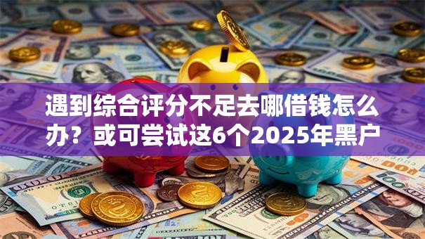 遇到综合评分不足去哪借钱怎么办?或可尝试这6个2025年黑户借款必下口子 遇到综合评分不足去哪借钱怎么办?或可尝试这6个2025年黑户借款必下口子