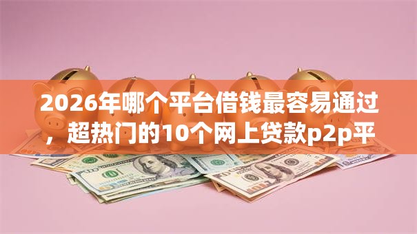 2026年哪个平台借钱最容易通过,超热门的10个网上贷款p2p平台推荐 2026年哪个平台借钱最容易通过,超热门的10个网上贷款p2p平台推荐