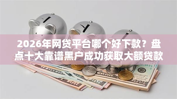 2026年网贷平台哪个好下款？盘点十大靠谱黑户成功获取大额贷款的口子